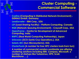 Cluster Computing - Commercial Software   Codine  (Computing in Distributed Network Environment) - GENIAS GmbH, Germany  LoadLeveler  - IBM Corp., USA  LSF  (Load Sharing Facility) - Platform Computing, Canada  NQE  (Network Queuing Environment) - Craysoft Corp., USA  OpenFrame  - Centre for Development of Advanced Computing, India RWPC  (Real World Computing Partnership), Japan Unixware  (SCO-Santa Cruz Operations,), USA Solaris-MC  (Sun Microsystems), USA ClusterTools  (A number for free HPC clusters tools from Sun) A number of commercial vendors worldwide are offering clustering solutions including IBM, Compaq, Microsoft, a number of startups like TurboLinux, HPTI, Scali, BlackStone…..) 