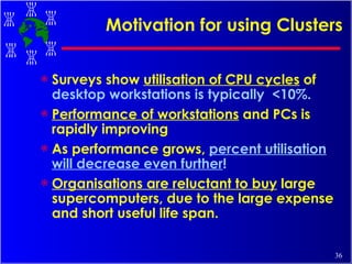Motivation for using Clusters Surveys show  utilisation of CPU cycles  of  desktop workstations is typically  <10%. Performance of workstations  and PCs is rapidly improving  As performance grows,  percent utilisation will decrease even further !   Organisations are reluctant to buy  large supercomputers, due to the large expense and short useful life span.  