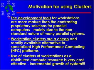 Motivation for using Clusters The development tools  for workstations are more mature than the contrasting proprietary solutions for parallel computers - mainly due to the non-standard nature of many parallel systems. Workstation clusters are a cheap  and readily available alternative to specialised High Performance Computing (HPC) platforms. Use of clusters of workstations as a distributed compute resource is very cost effective - incremental growth of system!!! 