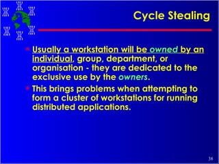 Cycle Stealing  Usually a workstation will be  owned  by an individual , group, department, or organisation - they are dedicated to the exclusive use by the  owners .  This brings problems when attempting to form a cluster of workstations for running distributed applications.   
