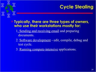 Cycle Stealing Typically, there are three types of owners, who use their workstations mostly for:   1 . Sending and receiving email  and preparing documents.  2.  Software development  - edit, compile, debug and test cycle.  3.  Running compute-intensive  applications. 