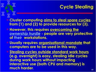 Cycle Stealing Cluster computing  aims to steal spare cycles  from (1) and (2) to provide resources for (3).  However, this requires  overcoming the  ownership hurdle  - people are very protective of  their   workstations.  Usually requires  organisational mandate  that computers are to be used in this way.   Stealing cycles outside standard work hours  (e.g. overnight) is easy, stealing idle cycles during work hours without impacting interactive use (both CPU and memory) is much harder . 