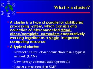 What is a cluster? A cluster is a type of parallel or distributed processing system, which consists of a collection of interconnected  stand-alone/complete  computers  cooperatively working together as a  single , integrated computing resource. A typical cluster: Network: Faster, closer connection than a typical network (LAN) Low latency communication protocols Looser connection than SMP 