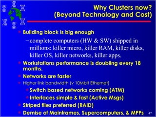 Why Clusters now? (Beyond Technology and Cost) Building block is big enough complete computers (HW & SW) shipped in millions: killer micro, killer RAM, killer disks, killer OS, killer networks, killer apps. Workstations performance is doubling every 18 months. Networks are faster Higher link bandwidth (v 10Mbit Ethernet) Switch based networks coming (ATM) Interfaces simple & fast (Active Msgs) Striped files preferred (RAID) Demise of Mainframes, Supercomputers, & MPPs 