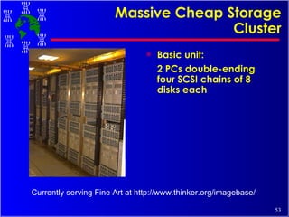 Massive Cheap Storage Cluster Basic unit:  2 PCs double-ending four SCSI chains of 8 disks each Currently serving Fine Art at http://www.thinker.org/imagebase/ 