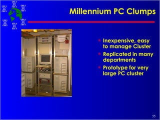 Millennium PC Clumps Inexpensive, easy to manage Cluster Replicated in many departments Prototype for very large PC cluster 