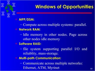 Windows of Opportunities MPP/DSM:  Compute across multiple systems: parallel. Network RAM:  Idle memory in other nodes. Page across other nodes idle memory  Software RAID: file system supporting parallel I/O and reliablity, mass-storage.  Multi-path Communication: Communicate across multiple networks: Ethernet, ATM, Myrinet  