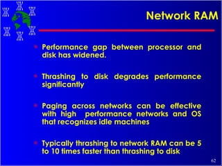 Network RAM Performance gap between processor and disk has widened. Thrashing to disk degrades performance significantly Paging across networks can be effective with high  performance networks and OS that recognizes idle machines Typically thrashing to network RAM can be 5 to 10 times faster than thrashing to disk 