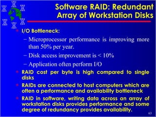 Software RAID: Redundant Array of Workstation Disks I/O Bottleneck:  Microprocessor performance is improving more than 50% per year. Disk access improvement is < 10% Application often perform I/O RAID cost per byte is high compared to single disks RAIDs are connected to host computers which are often a performance and availability bottleneck RAID in software, writing data across an array of workstation disks provides performance and some degree of redundancy provides availability. 
