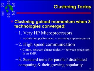 Clustering Today Clustering gained momentum when 3 technologies converged: 1. Very HP Microprocessors workstation performance = yesterday supercomputers 2. High speed communication Comm. between cluster nodes >= between processors in an SMP. 3 . Standard tools for parallel/ distributed computing & their growing popularity. 
