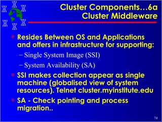 Cluster Components…6a Cluster Middleware Resides Between OS and Applications and offers in infrastructure for supporting: Single System Image (SSI) System Availability (SA) SSI makes collection appear as single machine (globalised view of system resources). Telnet cluster.myinstitute.edu SA - Check pointing and process migration.. 