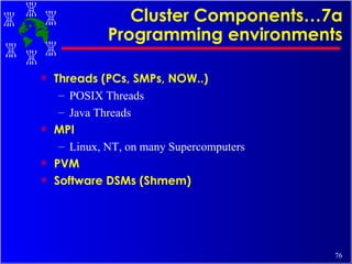 Cluster Components…7a Programming environments Threads (PCs, SMPs, NOW..)  POSIX Threads Java Threads MPI Linux, NT, on many Supercomputers PVM Software DSMs (Shmem) 