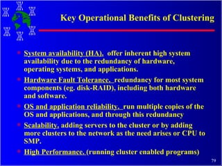 Key Operational Benefits of Clustering System availability (HA).   offer inherent high system availability due to the redundancy of hardware, operating systems, and applications. Hardware Fault Tolerance.  redundancy for most system components (eg. disk-RAID), including both hardware and software.  OS and application reliability.  run multiple copies of the OS and applications, and through this redundancy Scalability.  adding servers to the cluster or by adding more clusters to the network as the need arises or CPU to SMP. High Performance.  (running cluster enabled programs) 