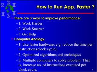 How to Run App. Faster ? There are 3 ways to improve performance: 1. Work Harder 2. Work Smarter 3. Get Help Computer Analogy 1. Use faster hardware: e.g. reduce the time per instruction (clock cycle). 2. Optimized algorithms and techniques 3. Multiple computers to solve problem: That is, increase no. of instructions executed per clock cycle. 