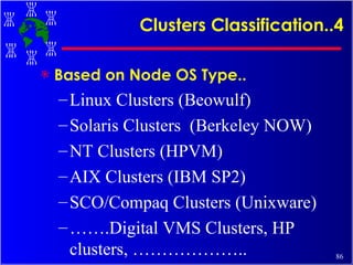 Clusters Classification..4 Based on Node OS Type.. Linux Clusters (Beowulf) Solaris Clusters  (Berkeley NOW) NT Clusters (HPVM) AIX Clusters (IBM SP2) SCO/Compaq Clusters (Unixware) …… .Digital VMS Clusters, HP clusters, ……………….. 