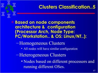Clusters Classification..5 Based on node components architecture &  configuration (Processor Arch, Node Type: PC/Workstation.. & OS: Linux/NT..): Homogeneous Clusters All nodes will have similar configuration Heterogeneous Clusters Nodes based on different processors and running different OSes. 