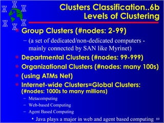 Clusters Classification..6b Levels of Clustering Group Clusters (#nodes: 2-99)  (a set of dedicated/non-dedicated computers - mainly connected by SAN like Myrinet) Departmental Clusters (#nodes: 99-999) Organizational Clusters (#nodes: many 100s) (using ATMs Net) Internet-wide Clusters=Global Clusters:  (#nodes: 1000s to many millions) Metacomputing Web-based Computing Agent Based Computing Java plays a major in web and agent based computing 