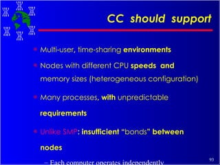 CC  should  support Multi-user ,  time-sharing  environments Nodes with different CPU  speeds  and  memory sizes (heterogeneous configuration) Many processes , with  unpredictable  requirements Unlike SMP : insufficient “ bonds ” between nodes Each computer operates independently Inefficient  utilization of  resources 