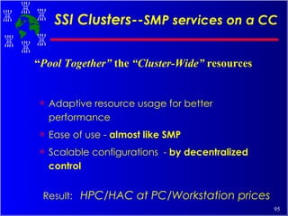 SSI Clusters-- SMP services on a CC Adaptive resource usage for better performance Ease of use -  almost like SMP Scalable configurations  -  by decentralized control Result:  HPC/HAC at PC/Workstation prices “ Pool Together”  the  “Cluster-Wide”  resources 