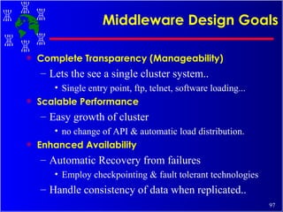 Middleware Design Goals Complete Transparency (Manageability) Lets the see a single cluster system.. Single entry point, ftp, telnet, software loading... Scalable Performance Easy growth of cluster no change of API & automatic load distribution. Enhanced Availability Automatic Recovery from failures Employ checkpointing & fault tolerant technologies Handle consistency of data when replicated.. 