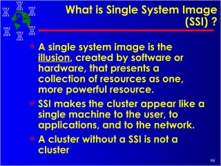 What is Single System Image (SSI) ? A single system image is the  illusion , created by software or hardware, that presents a collection of resources as one, more powerful resource. SSI makes the cluster appear like a single machine to the user, to applications, and to the network. A cluster without a SSI is not a cluster 