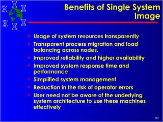 Benefits of Single System Image Usage of system resources transparently Transparent process migration and load balancing across nodes. Improved reliability and higher availability Improved system response time and performance Simplified system management Reduction in the risk of operator errors User need not be aware of the underlying system architecture to use these machines effectively 