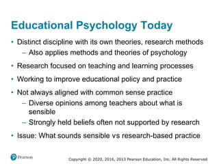 Copyright © 2020, 2016, 2013 Pearson Education, Inc. All Rights Reserved
Educational Psychology Today
• Distinct discipline with its own theories, research methods
– Also applies methods and theories of psychology
• Research focused on teaching and learning processes
• Working to improve educational policy and practice
• Not always aligned with common sense practice
– Diverse opinions among teachers about what is
sensible
– Strongly held beliefs often not supported by research
• Issue: What sounds sensible versus research-based practice
 