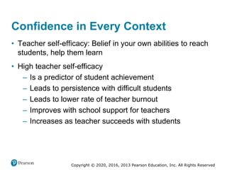 Copyright © 2020, 2016, 2013 Pearson Education, Inc. All Rights Reserved
Confidence in Every Context
• Teacher self-efficacy: Belief in your own abilities to reach
students, help them learn
• High teacher self-efficacy
– Is a predictor of student achievement
– Leads to persistence with difficult students
– Leads to lower rate of teacher burnout
– Improves with school support for teachers
– Increases as teacher succeeds with students
 