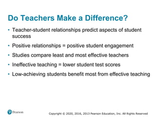 Copyright © 2020, 2016, 2013 Pearson Education, Inc. All Rights Reserved
Do Teachers Make a Difference?
• Teacher-student relationships predict aspects of student
success
• Positive relationships = positive student engagement
• Studies compare least and most effective teachers
• Ineffective teaching = lower student test scores
• Low-achieving students benefit most from effective teaching
 