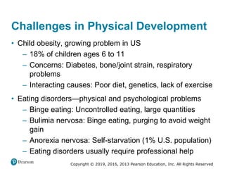 Copyright © 2019, 2016, 2013 Pearson Education, Inc. All Rights Reserved
Challenges in Physical Development
• Child obesity, growing problem in US
– 18% of children ages 6 to 11
– Concerns: Diabetes, bone/joint strain, respiratory
problems
– Interacting causes: Poor diet, genetics, lack of exercise
• Eating disorders—physical and psychological problems
– Binge eating: Uncontrolled eating, large quantities
– Bulimia nervosa: Binge eating, purging to avoid weight
gain
– Anorexia nervosa: Self-starvation (1% U.S. population)
– Eating disorders usually require professional help
 