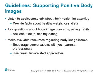 Copyright © 2019, 2016, 2013 Pearson Education, Inc. All Rights Reserved
Guidelines: Supporting Positive Body
Images
• Listen to adolescents talk about their health; be attentive
– Provide facts about healthy weight loss, diets
• Ask questions about body image concerns, eating habits
– Ask about diets, healthy eating
• Make available resources regarding body image issues
– Encourage conversations with you, parents,
professionals
– Use curriculum-related approaches
 