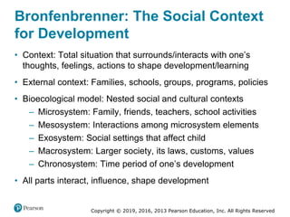 Copyright © 2019, 2016, 2013 Pearson Education, Inc. All Rights Reserved
Bronfenbrenner: The Social Context
for Development
• Context: Total situation that surrounds/interacts with one’s
thoughts, feelings, actions to shape development/learning
• External context: Families, schools, groups, programs, policies
• Bioecological model: Nested social and cultural contexts
– Microsystem: Family, friends, teachers, school activities
– Mesosystem: Interactions among microsystem elements
– Exosystem: Social settings that affect child
– Macrosystem: Larger society, its laws, customs, values
– Chronosystem: Time period of one’s development
• All parts interact, influence, shape development
 