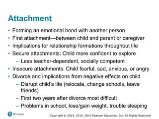 Copyright © 2019, 2016, 2013 Pearson Education, Inc. All Rights Reserved
Attachment
• Forming an emotional bond with another person
• First attachment—between child and parent or caregiver
• Implications for relationship formations throughout life
• Secure attachments: Child more confident to explore
– Less teacher-dependent, socially competent
• Insecure attachments: Child fearful, sad, anxious, or angry
• Divorce and implications from negative effects on child
– Disrupt child’s life (relocate, change schools, leave
friends)
– First two years after divorce most difficult
– Problems in school, lose/gain weight, trouble sleeping
 