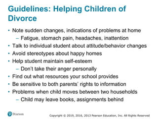Copyright © 2019, 2016, 2013 Pearson Education, Inc. All Rights Reserved
Guidelines: Helping Children of
Divorce
• Note sudden changes, indications of problems at home
– Fatigue, stomach pain, headaches, inattention
• Talk to individual student about attitude/behavior changes
• Avoid stereotypes about happy homes
• Help student maintain self-esteem
– Don’t take their anger personally
• Find out what resources your school provides
• Be sensitive to both parents’ rights to information
• Problems when child moves between two households
– Child may leave books, assignments behind
 