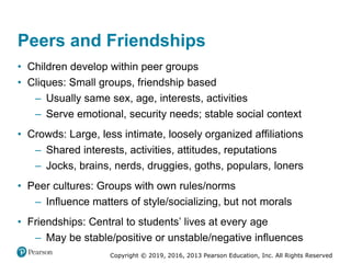Copyright © 2019, 2016, 2013 Pearson Education, Inc. All Rights Reserved
Peers and Friendships
• Children develop within peer groups
• Cliques: Small groups, friendship based
– Usually same sex, age, interests, activities
– Serve emotional, security needs; stable social context
• Crowds: Large, less intimate, loosely organized affiliations
– Shared interests, activities, attitudes, reputations
– Jocks, brains, nerds, druggies, goths, populars, loners
• Peer cultures: Groups with own rules/norms
– Influence matters of style/socializing, but not morals
• Friendships: Central to students’ lives at every age
– May be stable/positive or unstable/negative influences
 