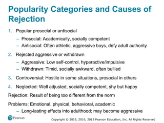 Copyright © 2019, 2016, 2013 Pearson Education, Inc. All Rights Reserved
Popularity Categories and Causes of
Rejection
1. Popular prosocial or antisocial
– Prosocial: Academically, socially competent
– Antisocial: Often athletic, aggressive boys, defy adult authority
2. Rejected aggressive or withdrawn
– Aggressive: Low self-control, hyperactive/impulsive
– Withdrawn: Timid, socially awkward, often bullied
3. Controversial: Hostile in some situations, prosocial in others
4. Neglected: Well adjusted, socially competent, shy but happy
Rejection: Result of being too different from the norm
Problems: Emotional, physical, behavioral, academic
– Long-lasting effects into adulthood; may become aggressive
 