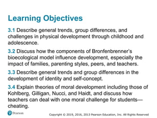 Copyright © 2019, 2016, 2013 Pearson Education, Inc. All Rights Reserved
Learning Objectives
3.1 Describe general trends, group differences, and
challenges in physical development through childhood and
adolescence.
3.2 Discuss how the components of Bronfenbrenner’s
bioecological model influence development, especially the
impact of families, parenting styles, peers, and teachers.
3.3 Describe general trends and group differences in the
development of identity and self-concept.
3.4 Explain theories of moral development including those of
Kohlberg, Gilligan, Nucci, and Haidt, and discuss how
teachers can deal with one moral challenge for students—
cheating.
 