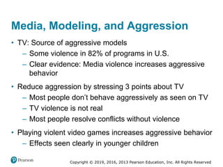 Copyright © 2019, 2016, 2013 Pearson Education, Inc. All Rights Reserved
Media, Modeling, and Aggression
• TV: Source of aggressive models
– Some violence in 82% of programs in U.S.
– Clear evidence: Media violence increases aggressive
behavior
• Reduce aggression by stressing 3 points about TV
– Most people don’t behave aggressively as seen on TV
– TV violence is not real
– Most people resolve conflicts without violence
• Playing violent video games increases aggressive behavior
– Effects seen clearly in younger children
 