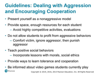 Copyright © 2019, 2016, 2013 Pearson Education, Inc. All Rights Reserved
Guidelines: Dealing with Aggression
and Encouraging Cooperation
• Present yourself as a nonaggressive model
• Provide space, enough resources for each student
– Avoid highly competitive activities, evaluations
• Do not allow students to profit from aggressive behaviors
– Comfort victim, ignore aggressor, then punish
aggressor
• Teach positive social behaviors
– Incorporate lessons with morals, social ethics
• Provide ways to learn tolerance and cooperation
• Be informed about video games students currently play
 