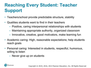 Copyright © 2019, 2016, 2013 Pearson Education, Inc. All Rights Reserved
Reaching Every Student: Teacher
Support
• Teachers/school provide predictable structure, stability
• Qualities students want to find in their teachers
– Positive, caring interpersonal relationships with students
– Maintaining appropriate authority, organized classroom
– Innovative, creative, good motivators, make learning fun
• Academic caring: High, reasonable expectations; help students
reach goals
• Personal caring: Interested in students, respectful, humorous,
willing to listen
– Never give up on students
 