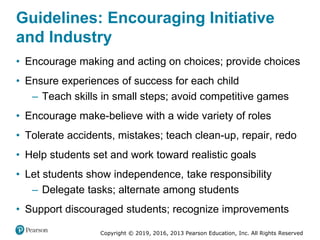 Copyright © 2019, 2016, 2013 Pearson Education, Inc. All Rights Reserved
Guidelines: Encouraging Initiative
and Industry
• Encourage making and acting on choices; provide choices
• Ensure experiences of success for each child
– Teach skills in small steps; avoid competitive games
• Encourage make-believe with a wide variety of roles
• Tolerate accidents, mistakes; teach clean-up, repair, redo
• Help students set and work toward realistic goals
• Let students show independence, take responsibility
– Delegate tasks; alternate among students
• Support discouraged students; recognize improvements
 