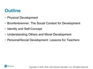 Copyright © 2019, 2016, 2013 Pearson Education, Inc. All Rights Reserved
Outline
• Physical Development
• Bronfenbrenner: The Social Context for Development
• Identity and Self-Concept
• Understanding Others and Moral Development
• Personal/Social Development: Lessons for Teachers
 
