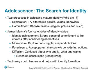 Copyright © 2019, 2016, 2013 Pearson Education, Inc. All Rights Reserved
Adolescence: The Search for Identity
• Two processes in achieving mature identity (Who am I?)
– Exploration: Try alternative beliefs, values, behaviors
– Commitment: Choose beliefs (religion, politics and such)
• James Marcia’s four categories of identity status
– Identity achievement: Strong sense of commitment to life
choices after considering alternatives
– Moratorium: Explore but struggle; suspend choices
– Foreclosure: Accept parent choices w/o considering options
– Diffusion: Confused about who one is, what one wants
▪ Reach no conclusions (uncentered)
• Technology both hinders and helps with identity formation
 