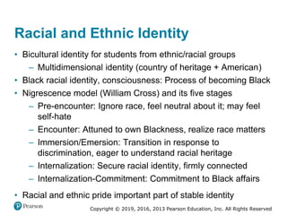Copyright © 2019, 2016, 2013 Pearson Education, Inc. All Rights Reserved
Racial and Ethnic Identity
• Bicultural identity for students from ethnic/racial groups
– Multidimensional identity (country of heritage + American)
• Black racial identity, consciousness: Process of becoming Black
• Nigrescence model (William Cross) and its five stages
– Pre-encounter: Ignore race, feel neutral about it; may feel
self-hate
– Encounter: Attuned to own Blackness, realize race matters
– Immersion/Emersion: Transition in response to
discrimination, eager to understand racial heritage
– Internalization: Secure racial identity, firmly connected
– Internalization-Commitment: Commitment to Black affairs
• Racial and ethnic pride important part of stable identity
 