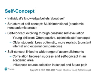 Copyright © 2019, 2016, 2013 Pearson Education, Inc. All Rights Reserved
Self-Concept
• Individual’s knowledge/beliefs about self
• Structure of self-concept: Multidimensional (academic,
nonacademic areas)
• Self-concept evolving through constant self-evaluation
– Young children: Often positive, optimistic self-concepts
– Older students: Less optimistic, more realistic (constant
internal and external comparisons)
• Self-concept linked to wide range of accomplishments
– Correlation between success and self-concept in an
academic area
– Influences course selection in school and future path
 