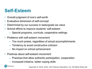 Copyright © 2019, 2016, 2013 Pearson Education, Inc. All Rights Reserved
Self-Esteem
• Overall judgment of one’s self-worth
• Evaluative dimension of self-concept
• Determined by our success in tasks/goals we value
• School efforts to improve students’ self-esteem
– Special programs, curricula, cooperative settings
• Problems with self-esteem movement
– Too much praise, regardless of actual accomplishments
– Tendency to avoid constructive criticism
– No impact on school achievement
• Positives about self-esteem movement
– Practices that allow authentic participation, cooperation
– Increased initiative, better coping skills
 