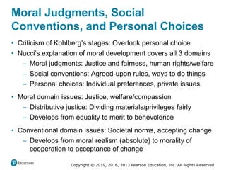 Copyright © 2019, 2016, 2013 Pearson Education, Inc. All Rights Reserved
Moral Judgments, Social
Conventions, and Personal Choices
• Criticism of Kohlberg’s stages: Overlook personal choice
• Nucci’s explanation of moral development covers all 3 domains
– Moral judgments: Justice and fairness, human rights/welfare
– Social conventions: Agreed-upon rules, ways to do things
– Personal choices: Individual preferences, private issues
• Moral domain issues: Justice, welfare/compassion
– Distributive justice: Dividing materials/privileges fairly
– Develops from equality to merit to benevolence
• Conventional domain issues: Societal norms, accepting change
– Develops from moral realism (absolute) to morality of
cooperation to acceptance of change
 