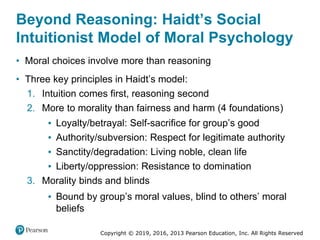Copyright © 2019, 2016, 2013 Pearson Education, Inc. All Rights Reserved
Beyond Reasoning: Haidt’s Social
Intuitionist Model of Moral Psychology
• Moral choices involve more than reasoning
• Three key principles in Haidt’s model:
1. Intuition comes first, reasoning second
2. More to morality than fairness and harm (4 foundations)
▪ Loyalty/betrayal: Self-sacrifice for group’s good
▪ Authority/subversion: Respect for legitimate authority
▪ Sanctity/degradation: Living noble, clean life
▪ Liberty/oppression: Resistance to domination
3. Morality binds and blinds
▪ Bound by group’s moral values, blind to others’ moral
beliefs
 