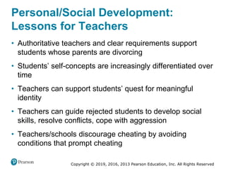 Copyright © 2019, 2016, 2013 Pearson Education, Inc. All Rights Reserved
Personal/Social Development:
Lessons for Teachers
• Authoritative teachers and clear requirements support
students whose parents are divorcing
• Students’ self-concepts are increasingly differentiated over
time
• Teachers can support students’ quest for meaningful
identity
• Teachers can guide rejected students to develop social
skills, resolve conflicts, cope with aggression
• Teachers/schools discourage cheating by avoiding
conditions that prompt cheating
 