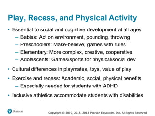 Copyright © 2019, 2016, 2013 Pearson Education, Inc. All Rights Reserved
Play, Recess, and Physical Activity
• Essential to social and cognitive development at all ages
– Babies: Act on environment, pounding, throwing
– Preschoolers: Make-believe, games with rules
– Elementary: More complex, creative, cooperative
– Adolescents: Games/sports for physical/social development
• Cultural differences in playmates, toys, value of play
• Exercise and recess: Academic, social, physical benefits
– Especially needed for students with ADHD
• Inclusive athletics accommodate students with disabilities
 